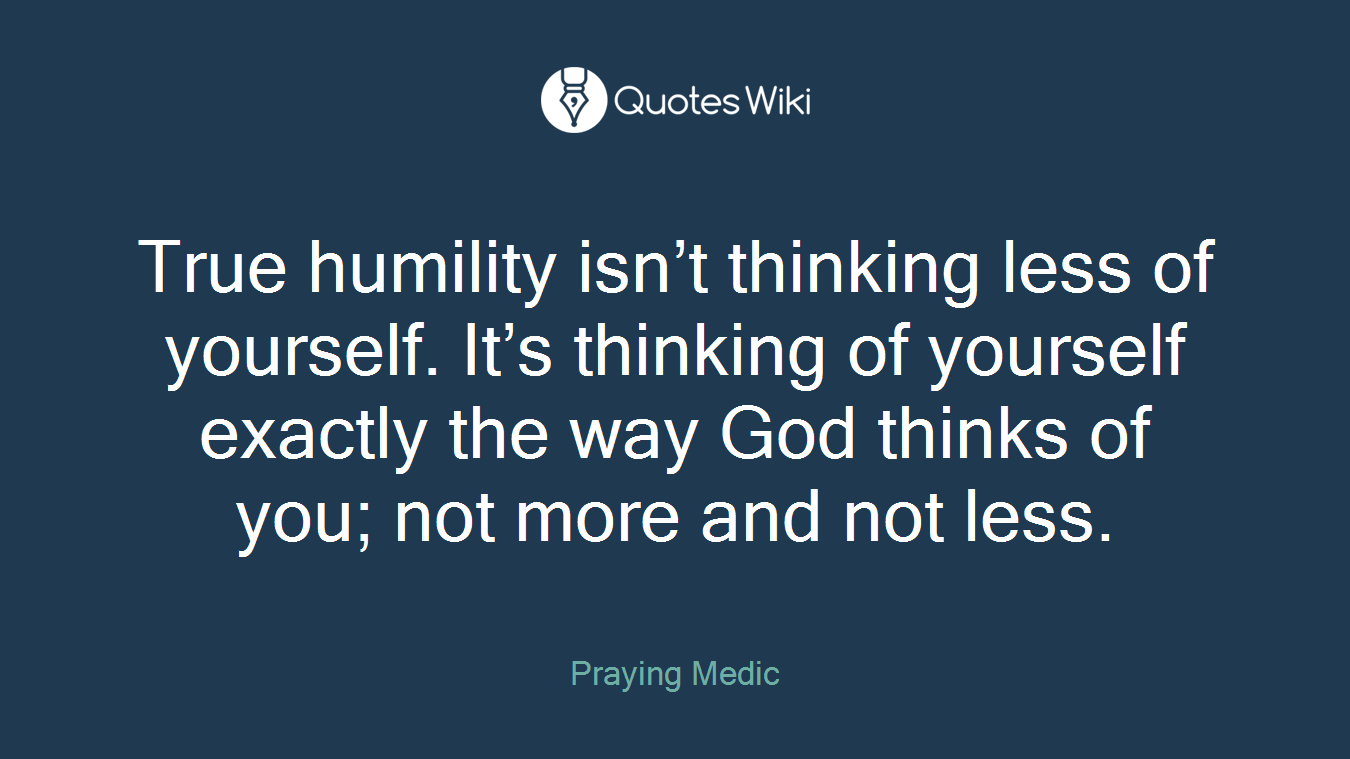 True humility isn’t thinking less of yourself. It’s thinking of yourself exactly the way God thinks of you; not more and not less.