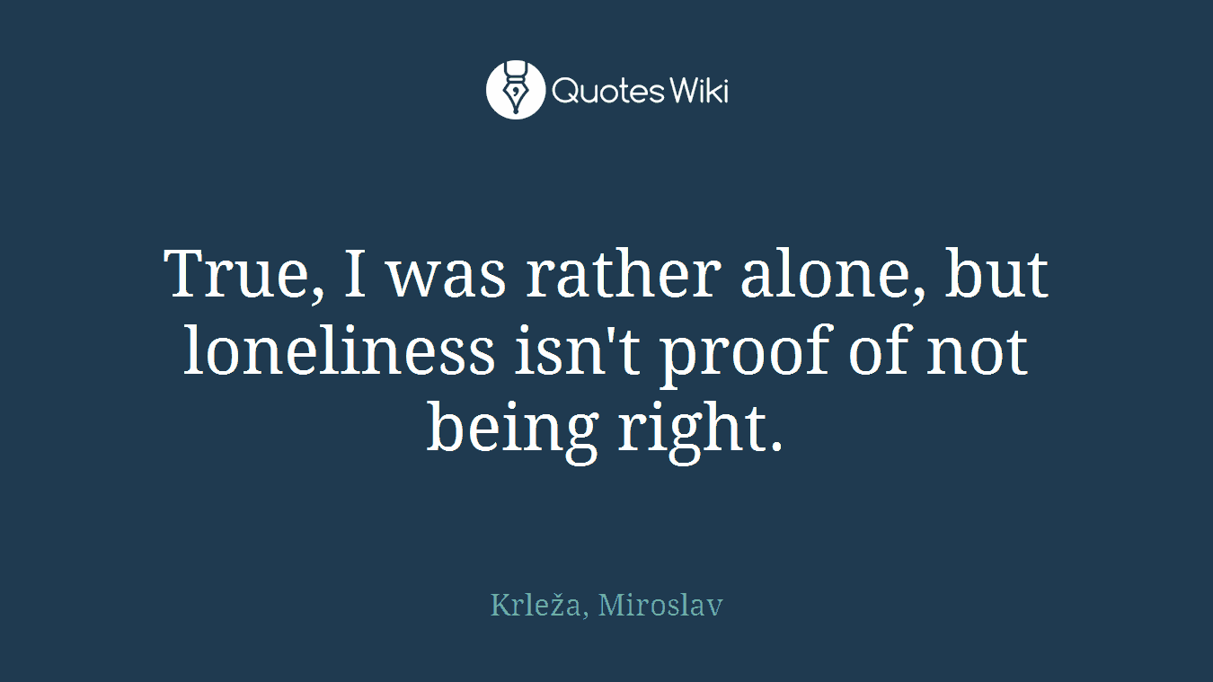 True, I was rather alone, but loneliness isn't proof of not being right.