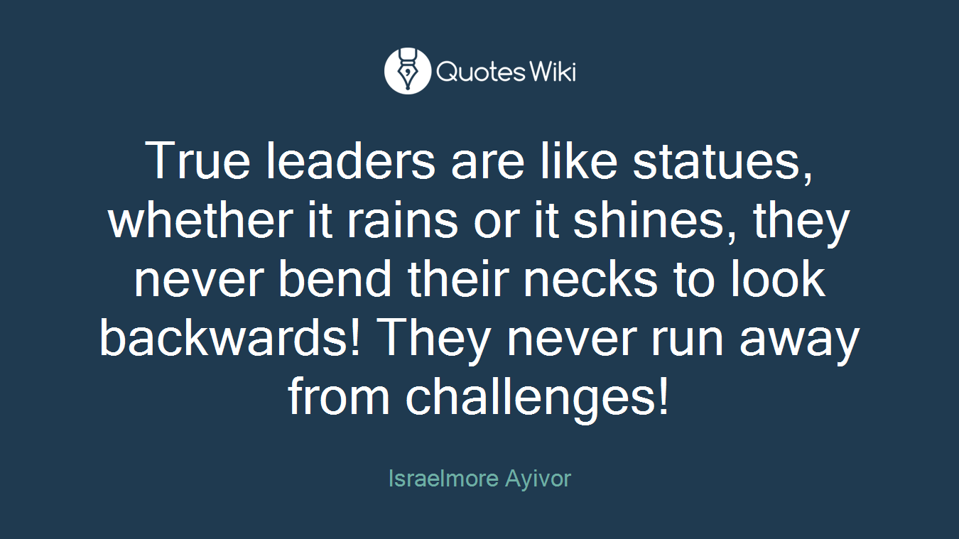 True leaders are like statues, whether it rains or it shines, they never bend their necks to look backwards! They never run away from challenges!