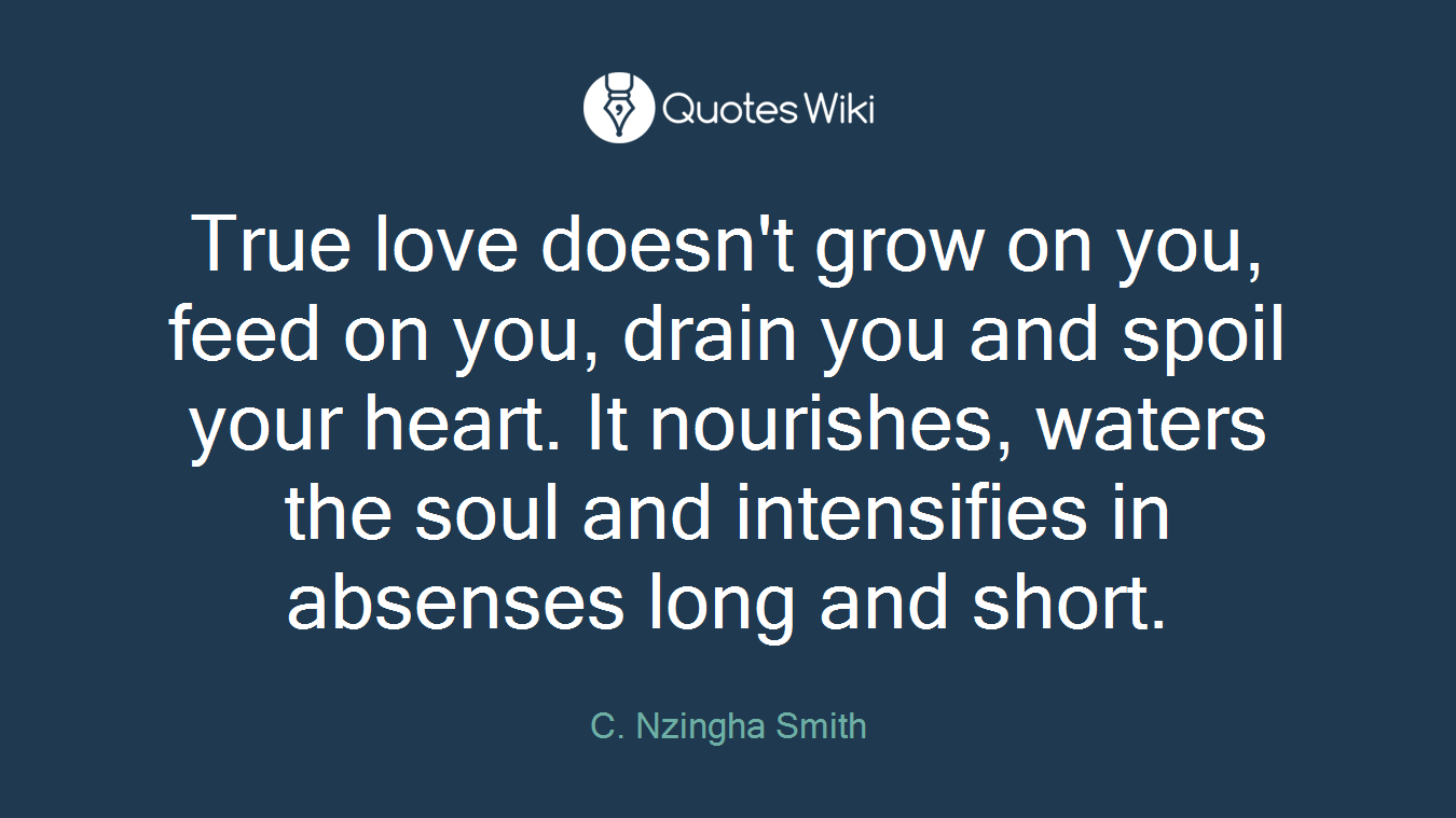 True love doesn't grow on you, feed on you, drain you and spoil your heart. It nourishes, waters the soul and intensifies in absenses long and short.