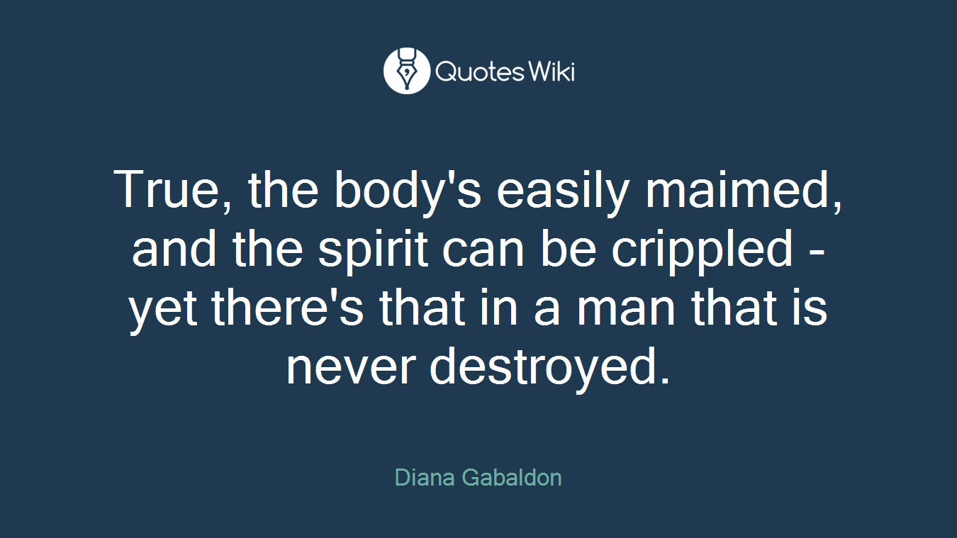 True, the body's easily maimed, and the spirit can be crippled - yet there's that in a man that is never destroyed.