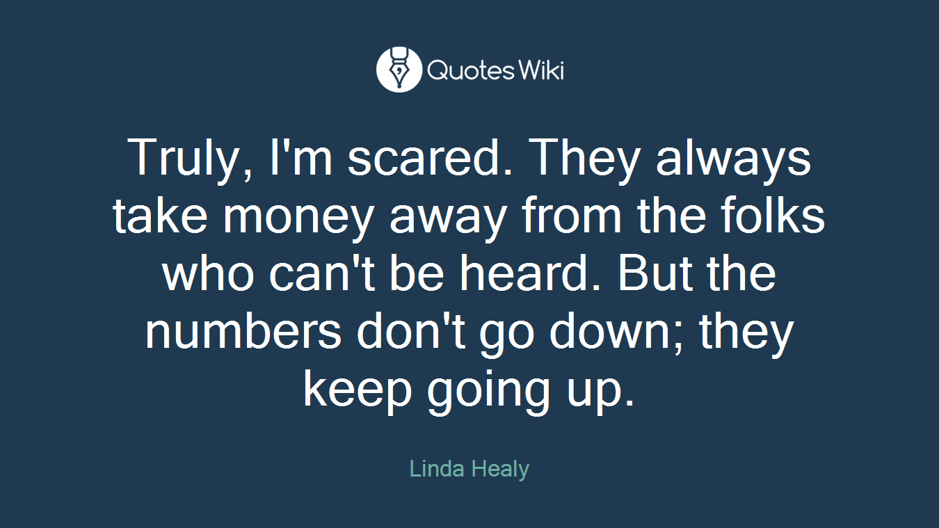 Truly, I'm scared. They always take money away from the folks who can't be heard. But the numbers don't go down; they keep going up.