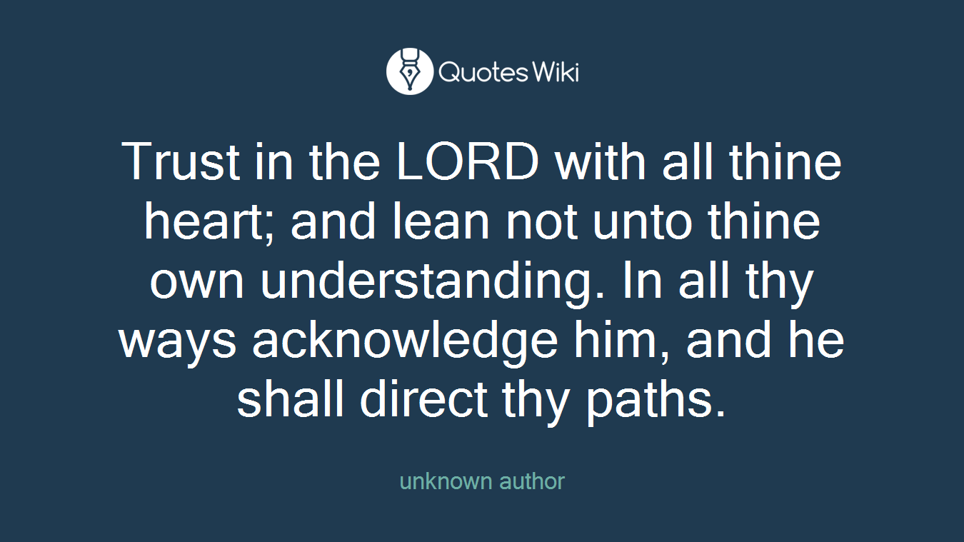 Trust in the LORD with all thine heart; and lean not unto thine own understanding. In all thy ways acknowledge him, and he shall direct thy paths.