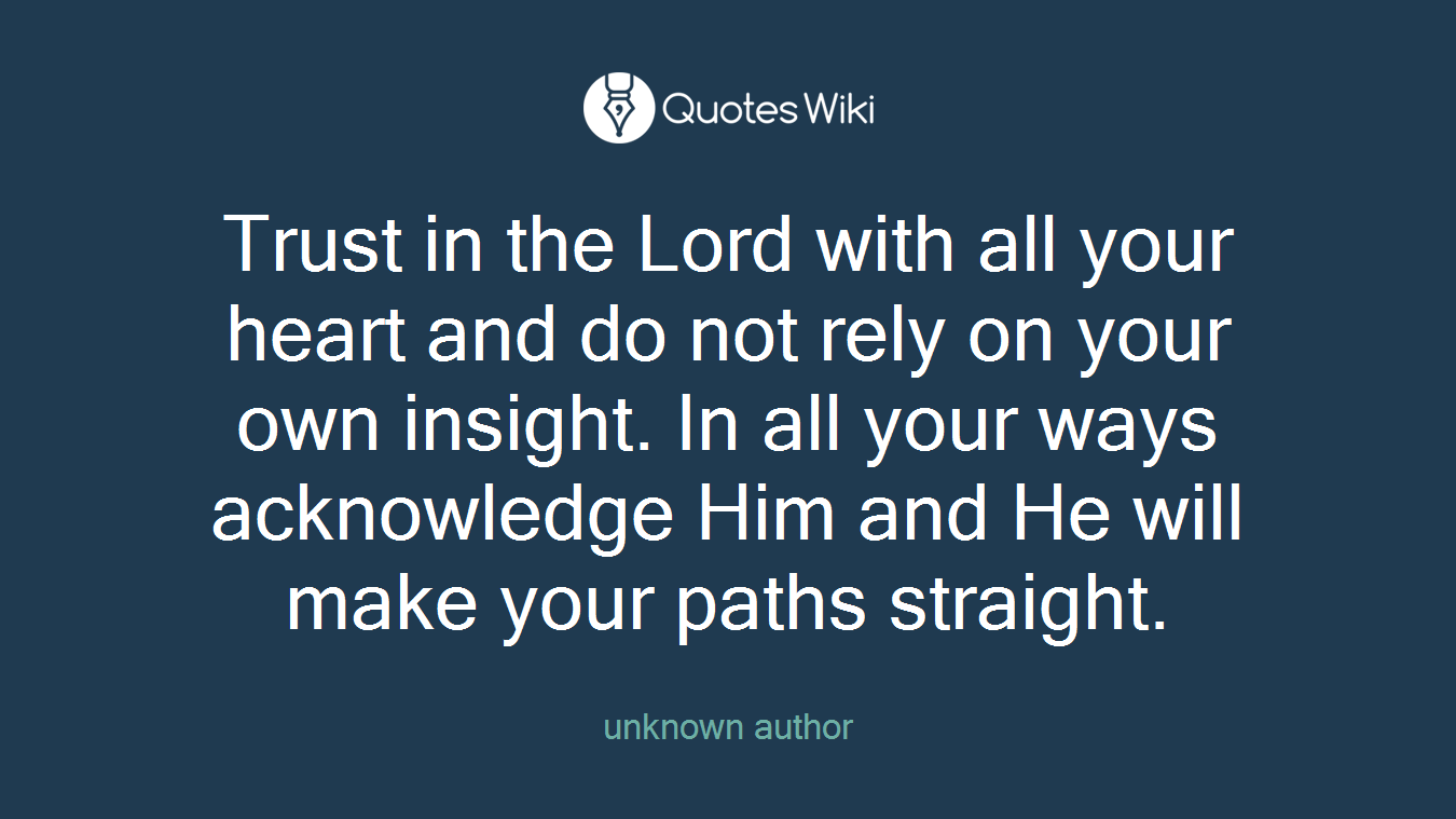 Trust in the Lord with all your heart and do not rely on your own insight. In all your ways acknowledge Him and He will make your paths straight.