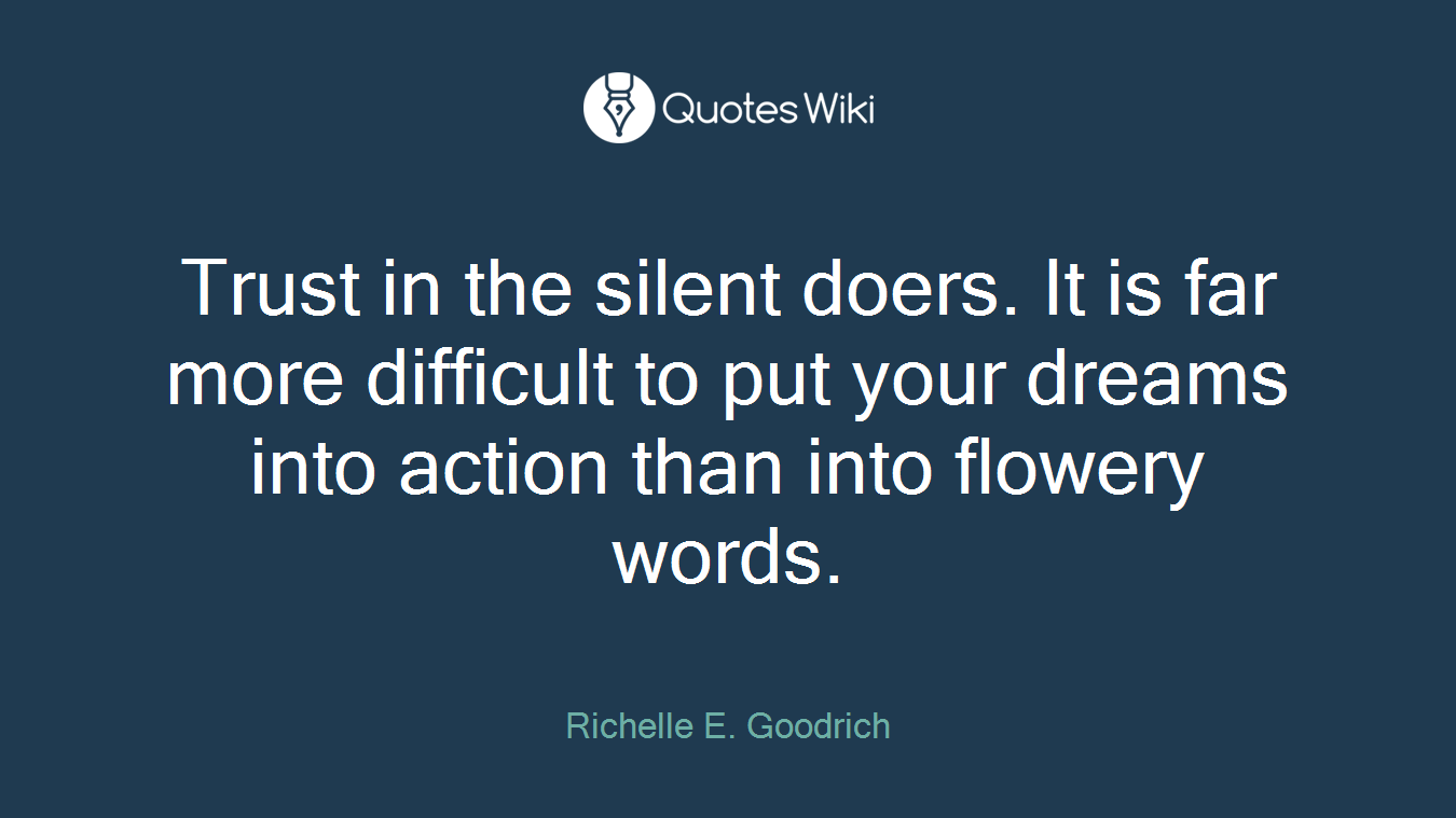 Trust in the silent doers. It is far more difficult to put your dreams into action than into flowery words.