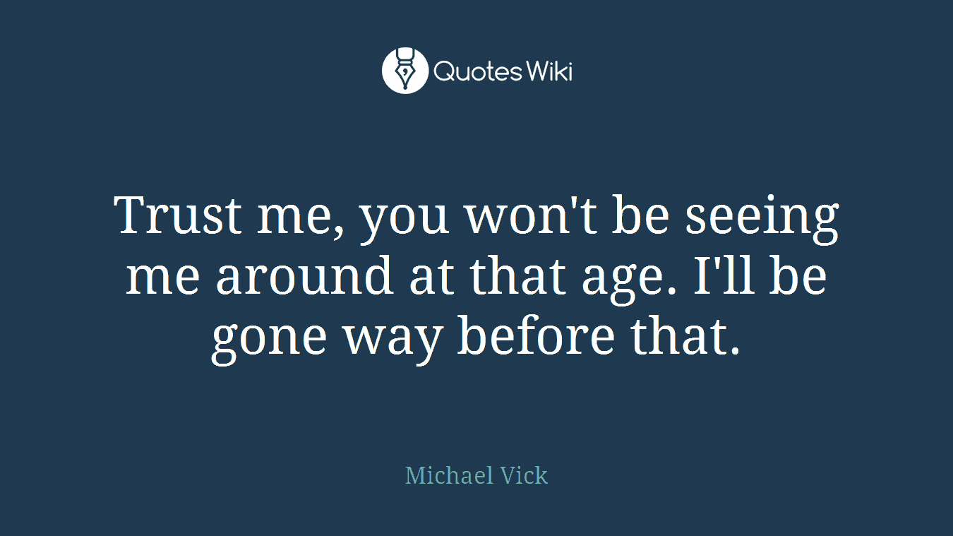 Trust me, you won't be seeing me around at that age. I'll be gone way before that.