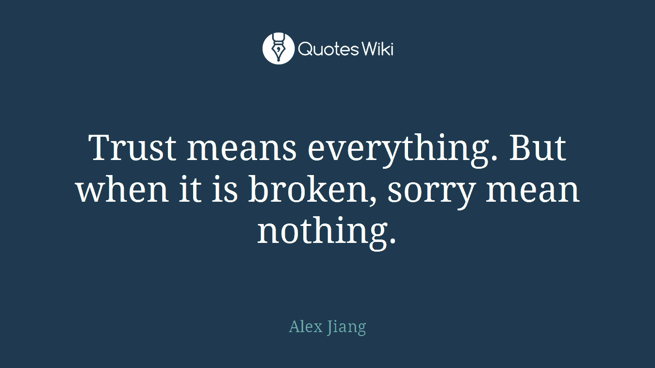 Trust means everything. But when it is broken, sorry mean nothing.