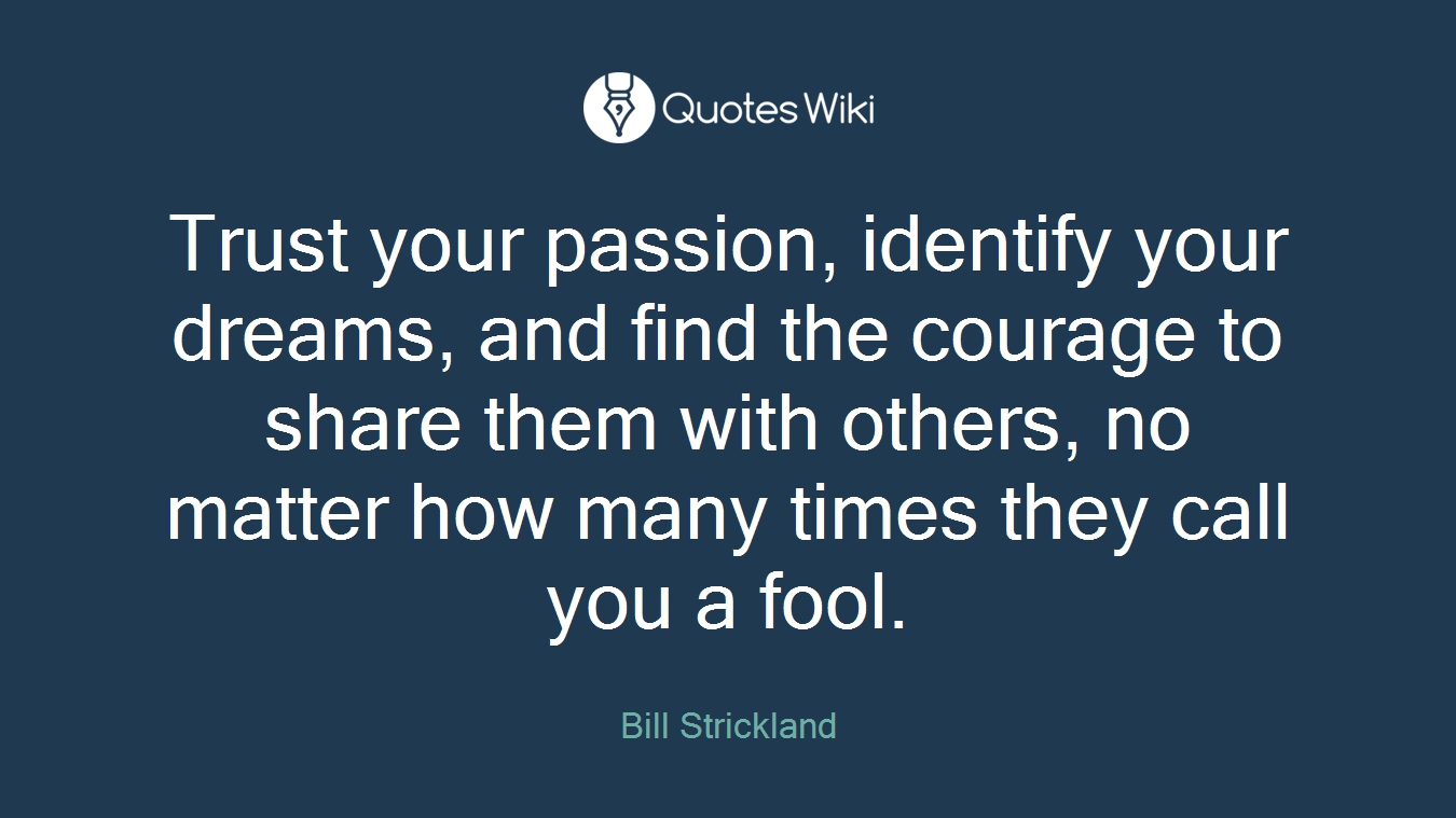 Trust your passion, identify your dreams, and find the courage to share them with others, no matter how many times they call you a fool.