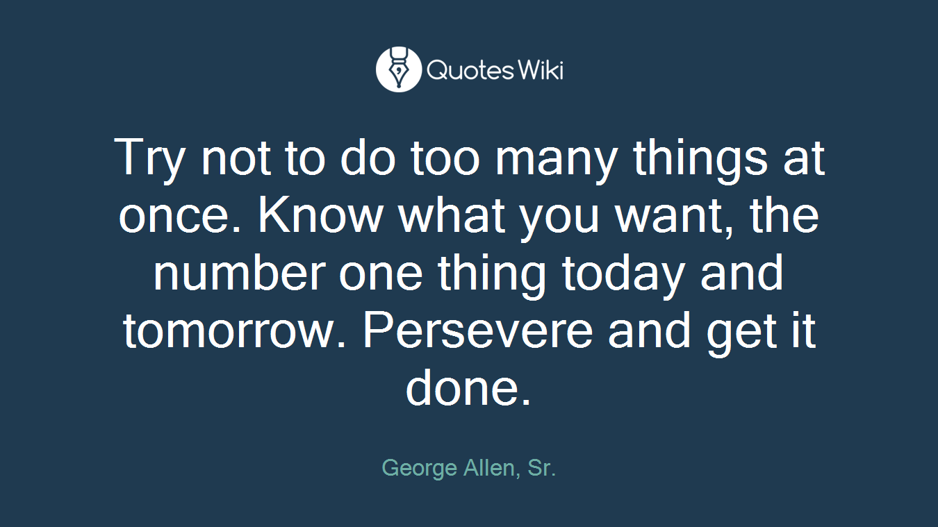 Try not to do too many things at once. Know what you want, the number one thing today and tomorrow. Persevere and get it done.