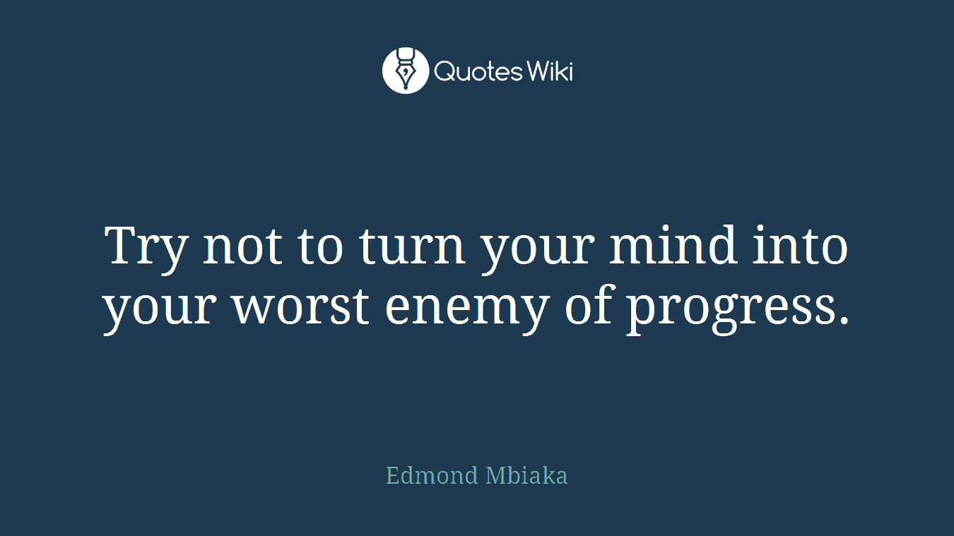 Try not to turn your mind into your worst enemy of progress.