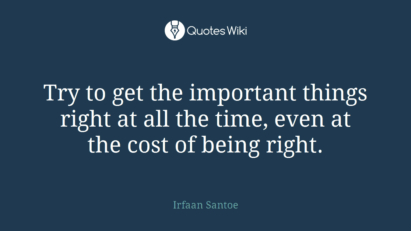 Try to get the important things right at all the time, even at the cost of being right.