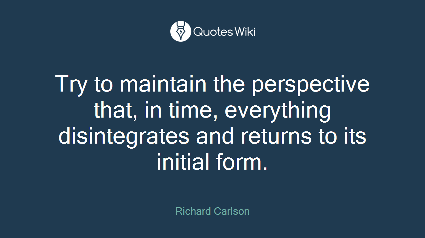 Try to maintain the perspective that, in time, everything disintegrates and returns to its initial form.