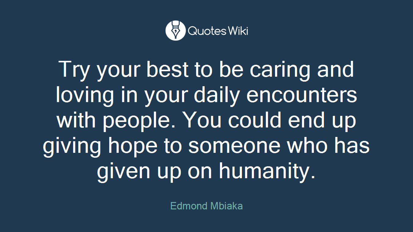 Try your best to be caring and loving in your daily encounters with people. You could end up giving hope to someone who has given up on humanity.