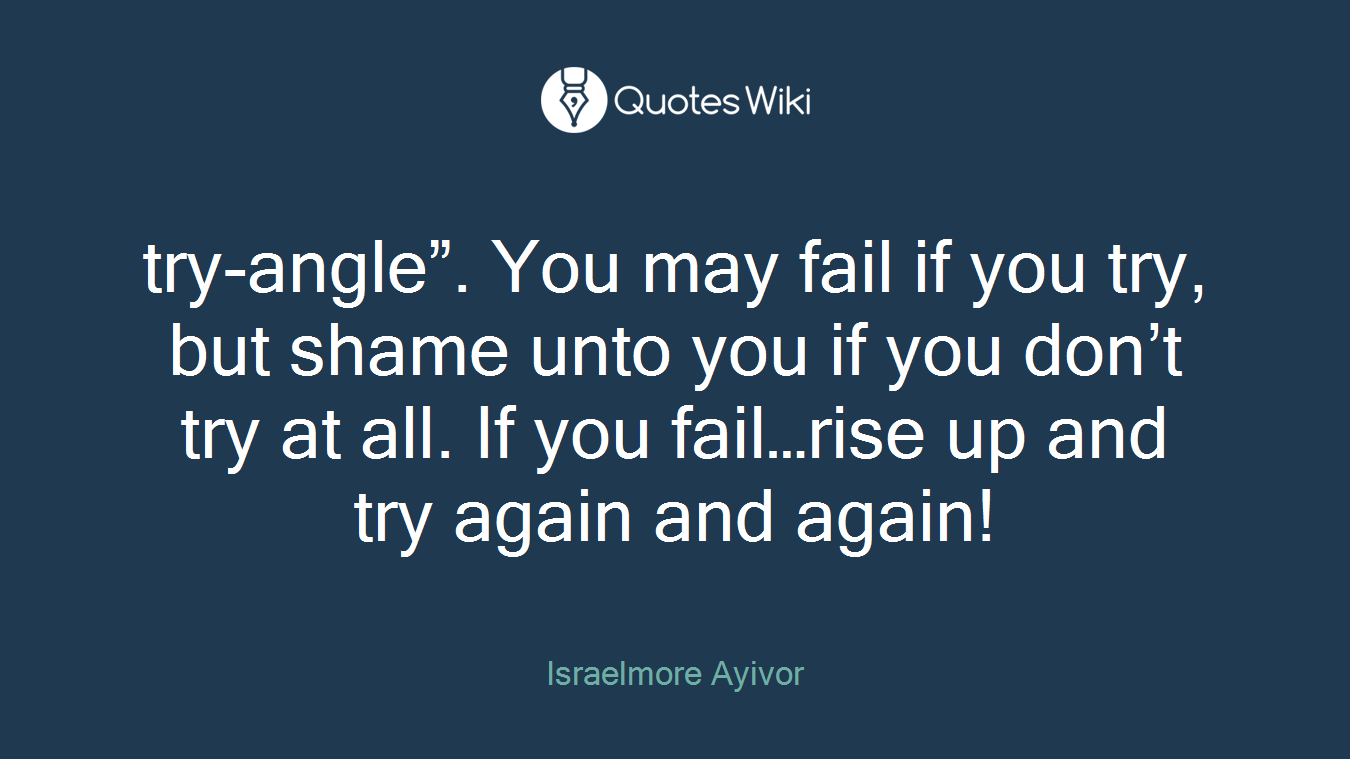 try-angle”. You may fail if you try, but shame unto you if you don’t try at all. If you fail…rise up and try again and again!