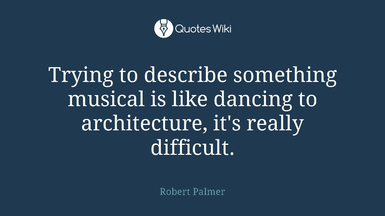 Trying to describe something musical is like dancing to architecture, it's really difficult.