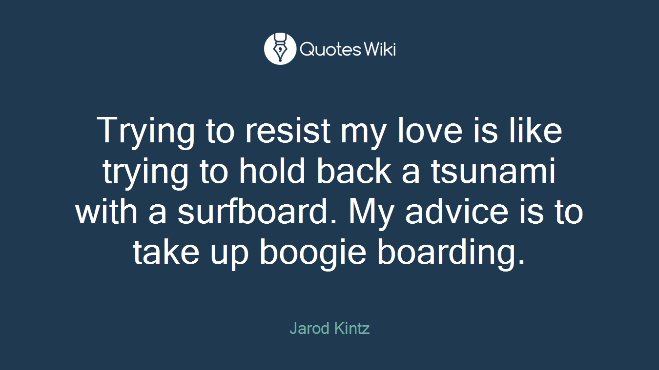 Trying to resist my love is like trying to hold back a tsunami with a surfboard. My advice is to take up boogie boarding.