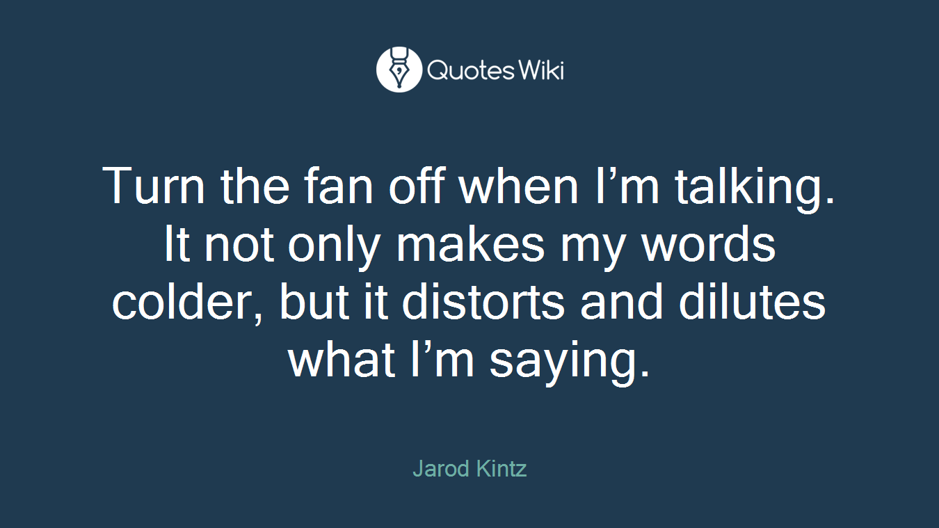 Turn the fan off when I’m talking. It not only makes my words colder, but it distorts and dilutes what I’m saying.