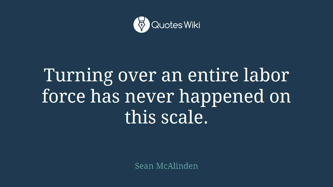 Turning over an entire labor force has never happened on this scale.