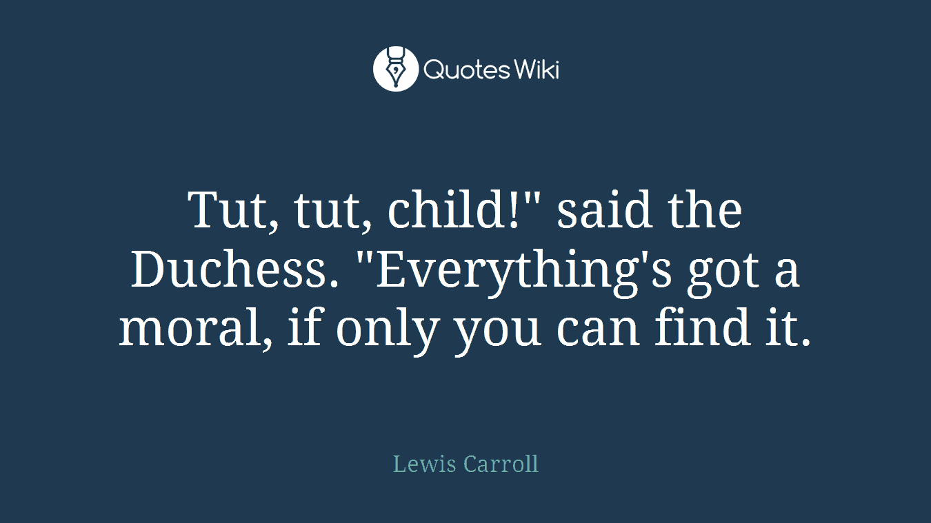 Tut, tut, child!" said the Duchess. "Everything's got a moral, if only you can find it.