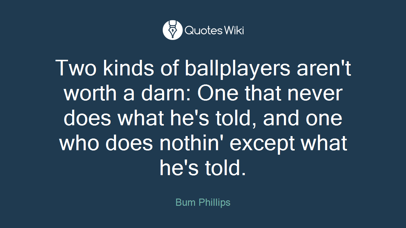 Two kinds of ballplayers aren't worth a darn: One that never does what he's told, and one who does nothin' except what he's told.
