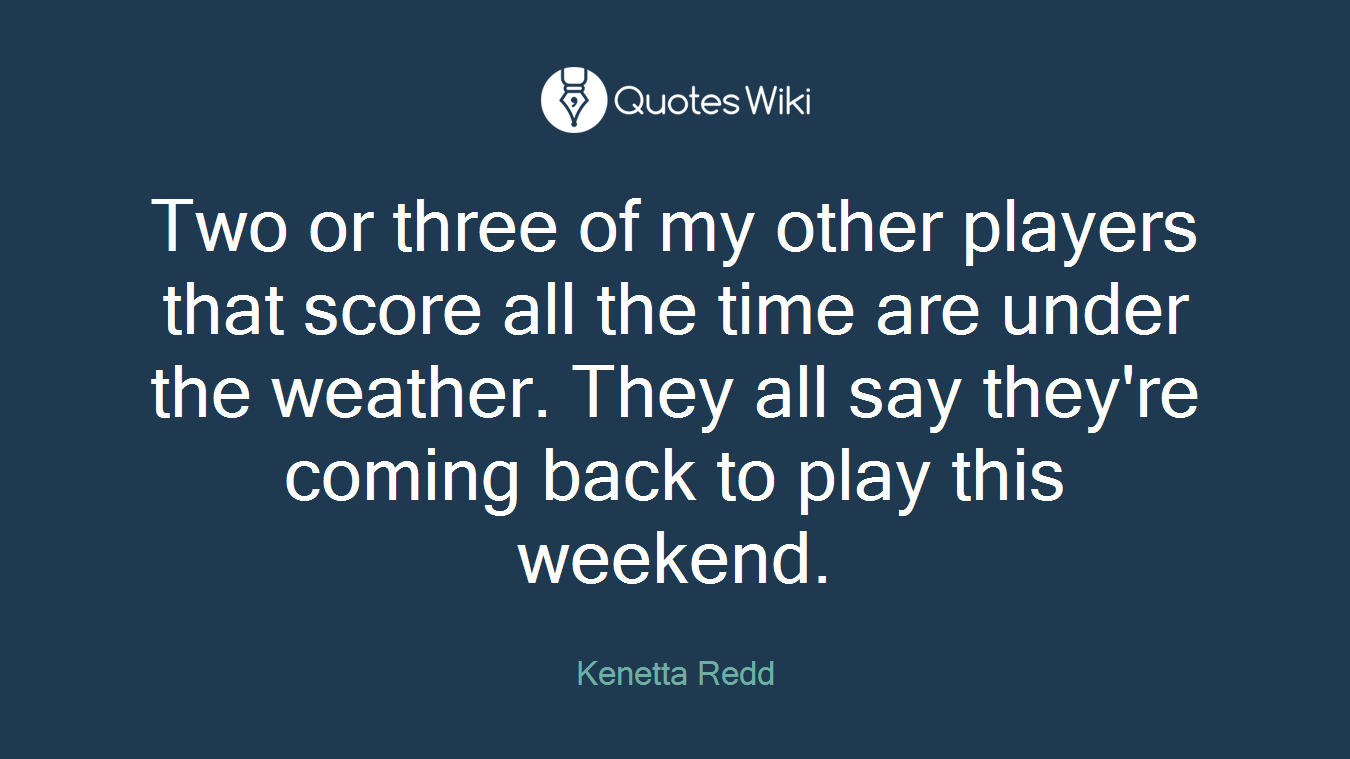 Two or three of my other players that score all the time are under the weather. They all say they're coming back to play this weekend.