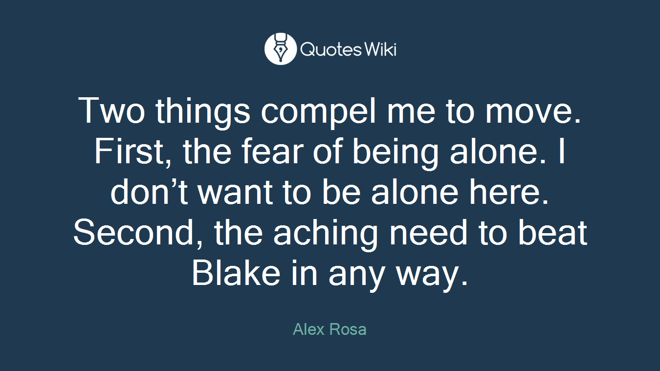 Two things compel me to move. First, the fear of being alone. I don’t want to be alone here. Second, the aching need to beat Blake in any way.