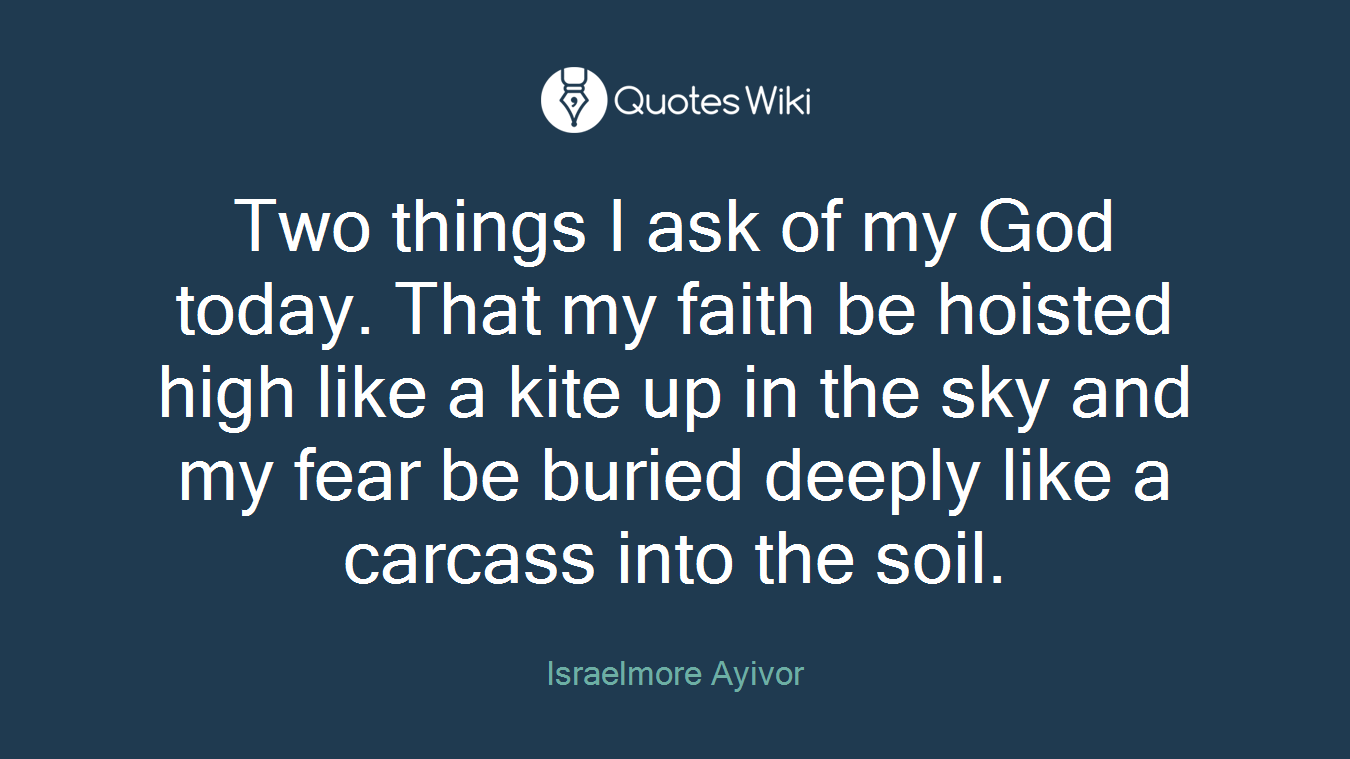 Two things I ask of my God today. That my faith be hoisted high like a kite up in the sky and my fear be buried deeply like a carcass into the soil.