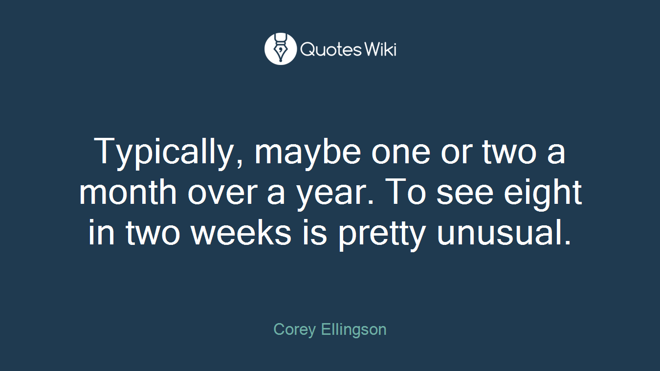 Typically, maybe one or two a month over a year. To see eight in two weeks is pretty unusual.