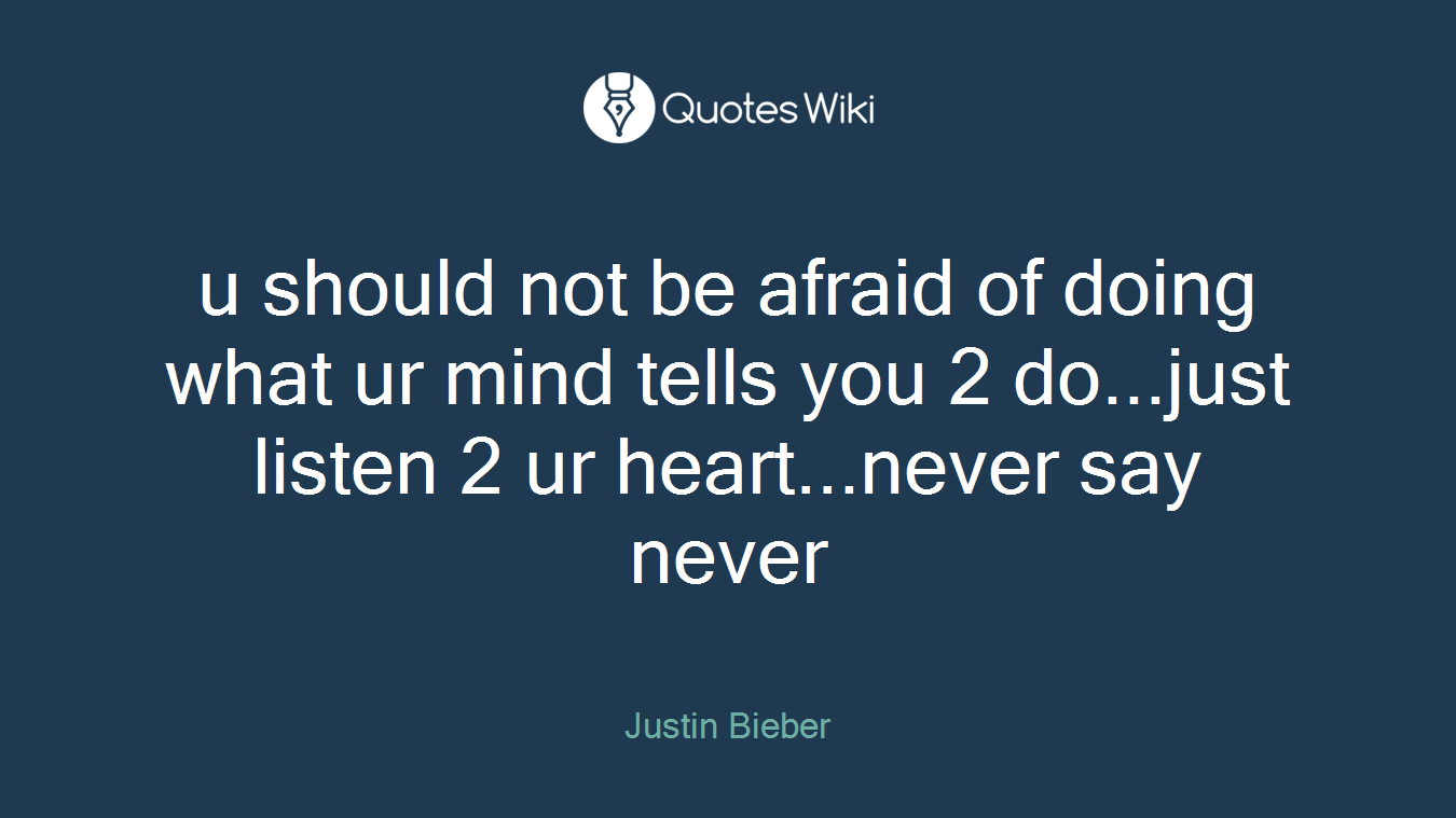 u should not be afraid of doing what ur mind tells you 2 do...just listen 2 ur heart...never say never