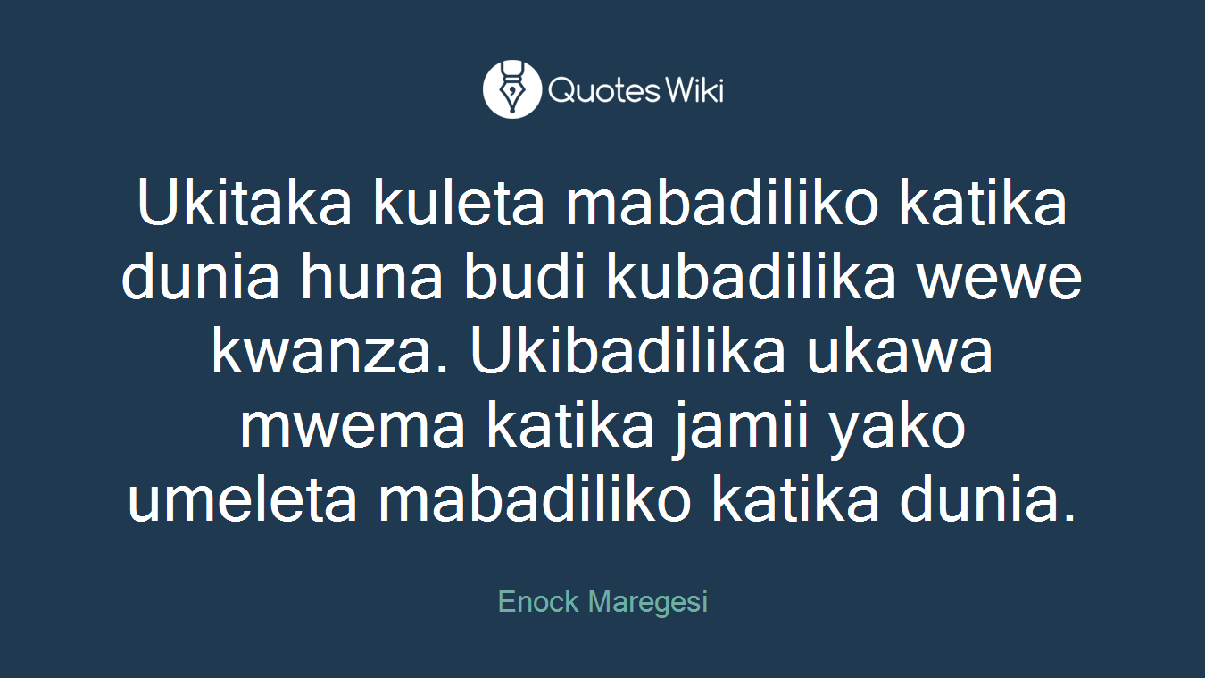 Ukitaka kuleta mabadiliko katika dunia huna budi kubadilika wewe kwanza. Ukibadilika ukawa mwema katika jamii yako umeleta mabadiliko katika dunia.