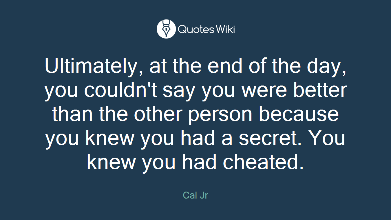 Ultimately, at the end of the day, you couldn't say you were better than the other person because you knew you had a secret. You knew you had cheated.