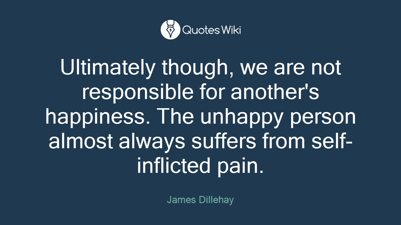 Ultimately though, we are not responsible for another's happiness. The unhappy person almost always suffers from self-inflicted pain.