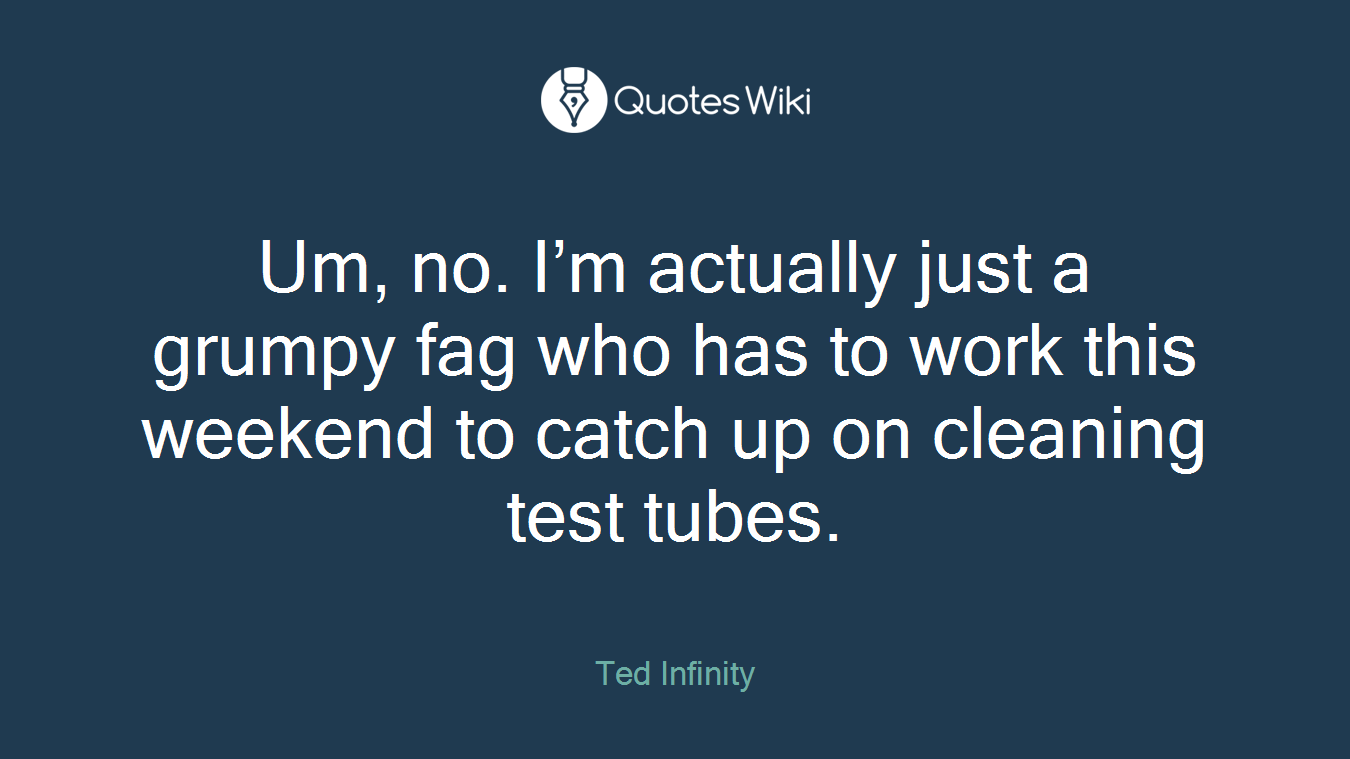 Um, no. I’m actually just a grumpy fag who has to work this weekend to catch up on cleaning test tubes.