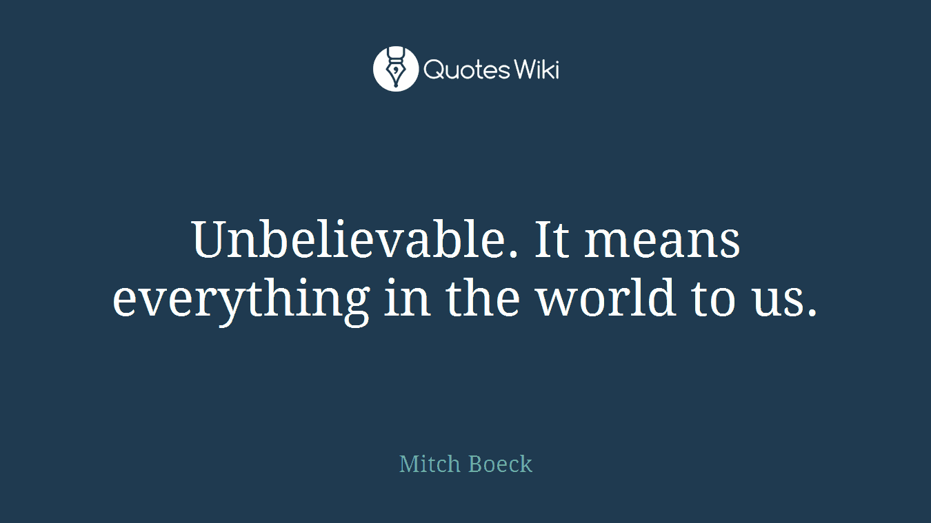 Unbelievable. It means everything in the world to us.