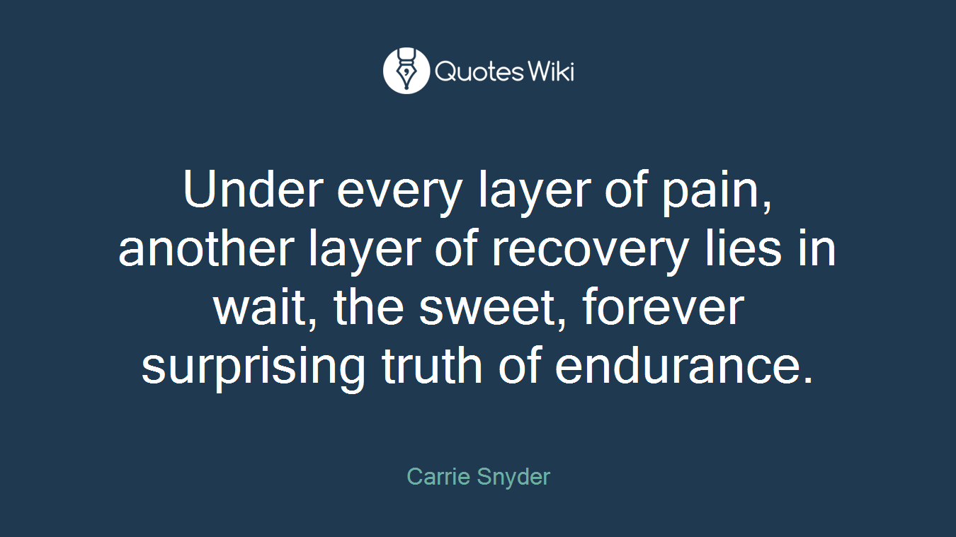 Under every layer of pain, another layer of recovery lies in wait, the sweet, forever surprising truth of endurance.
