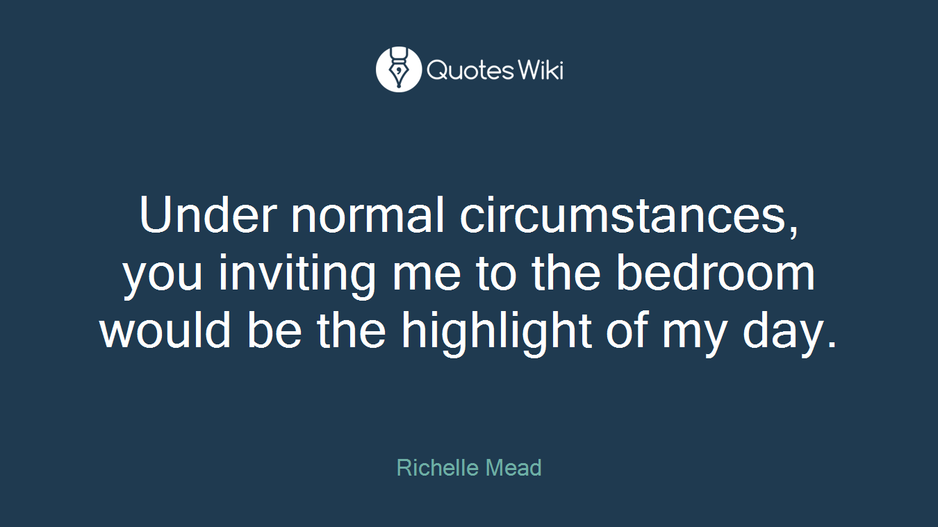 Under normal circumstances, you inviting me to the bedroom would be the highlight of my day.