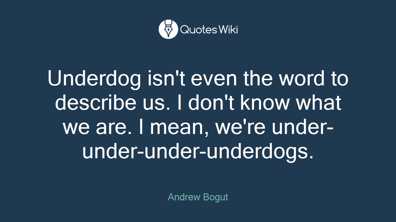 Underdog isn't even the word to describe us. I don't know what we are. I mean, we're under-under-under-underdogs.