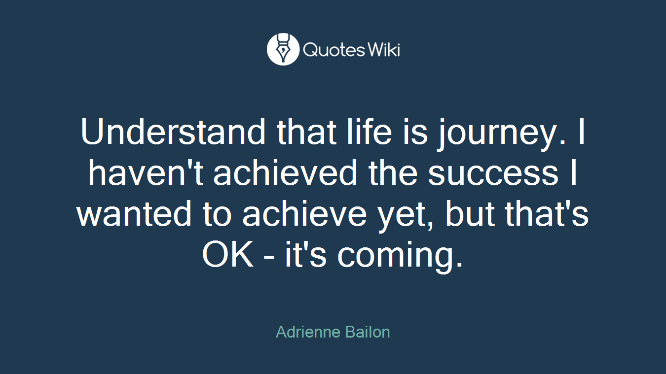 Understand that life is journey. I haven't achieved the success I wanted to achieve yet, but that's OK - it's coming.