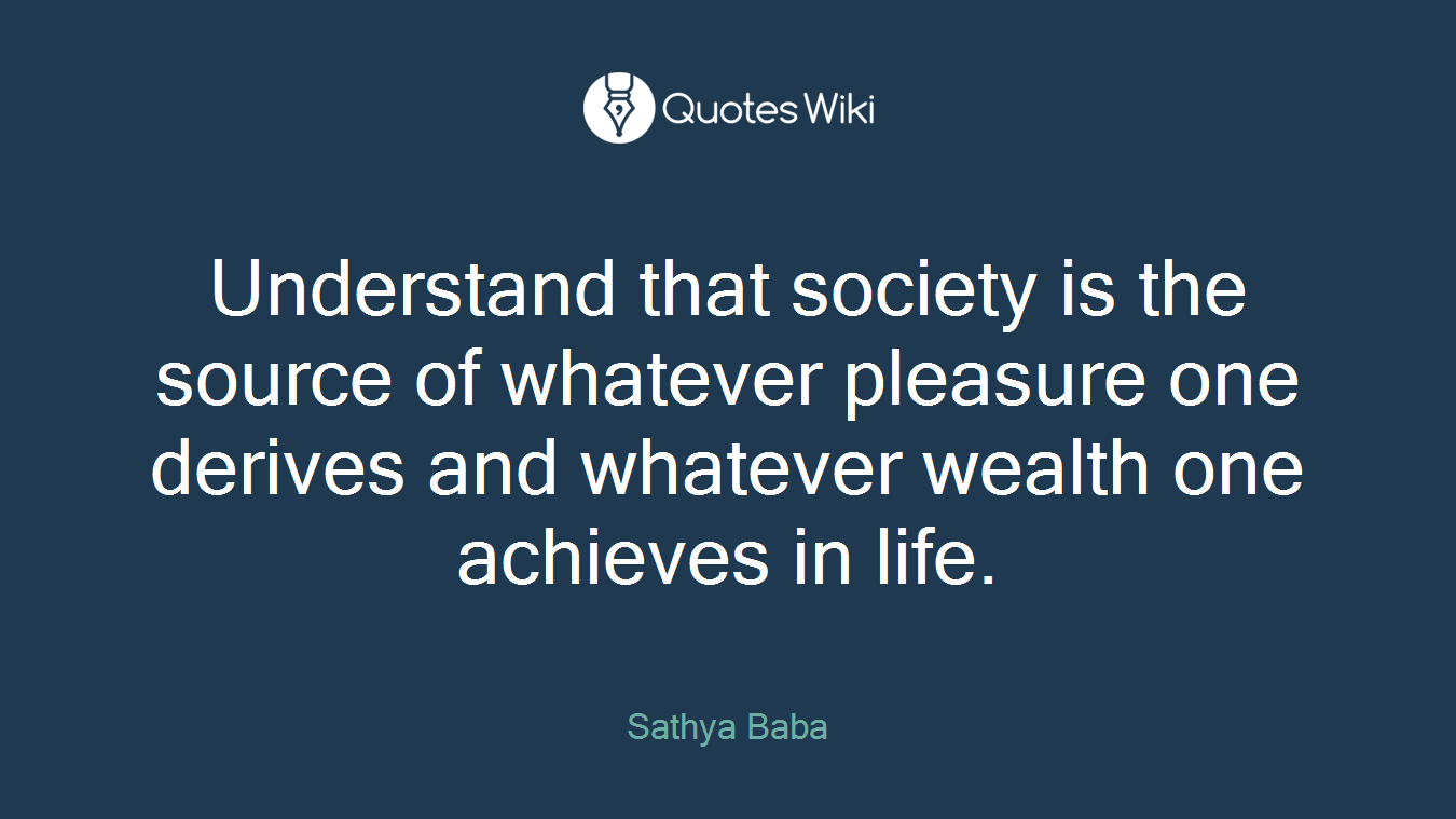 Understand that society is the source of whatever pleasure one derives and whatever wealth one achieves in life.