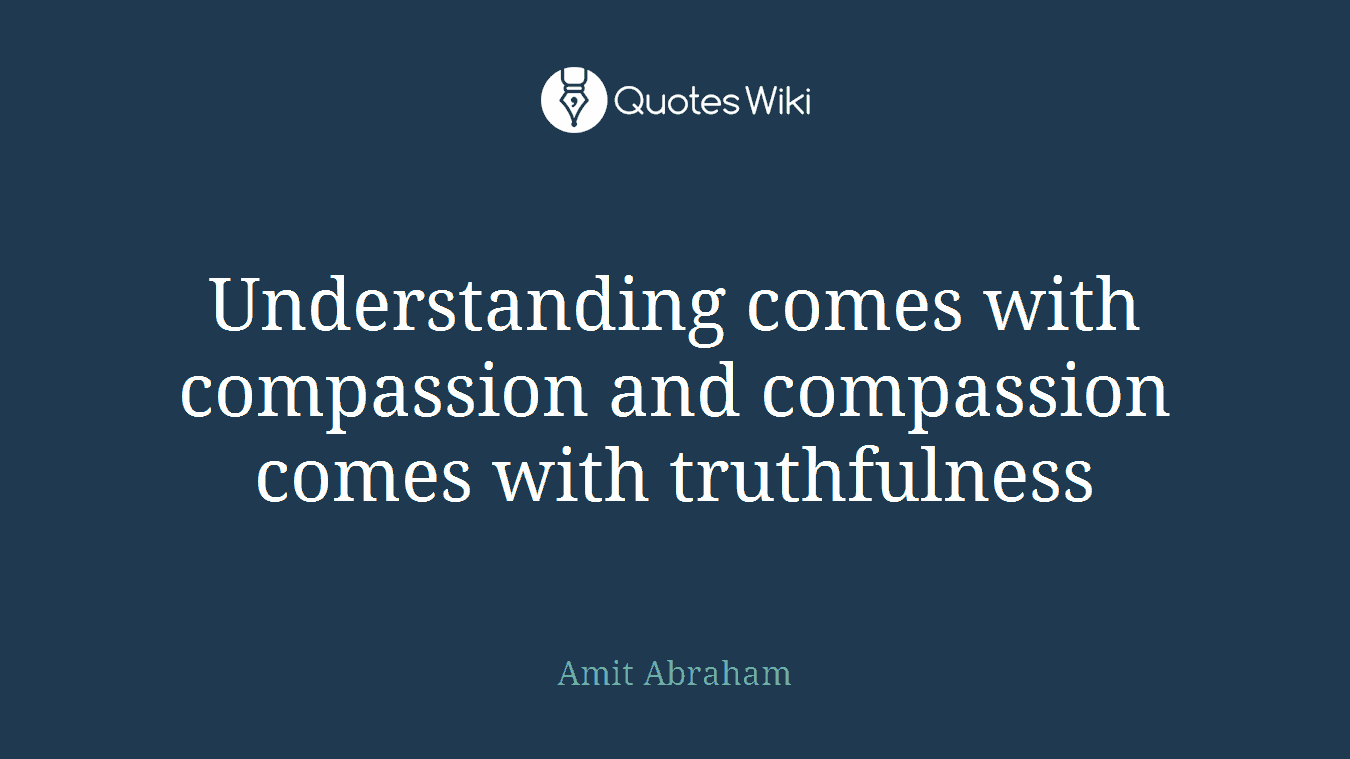 Understanding comes with compassion and compassion comes with truthfulness