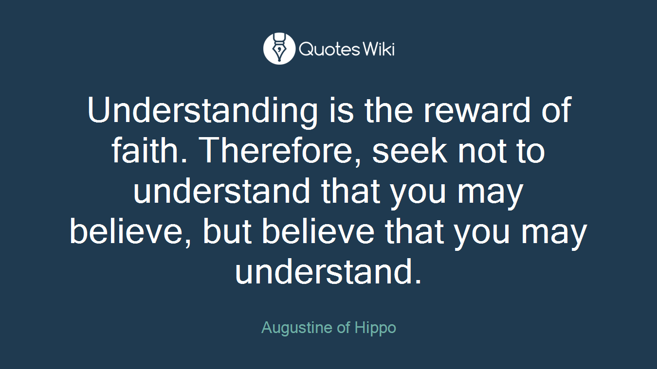 Understanding is the reward of faith. Therefore, seek not to understand that you may believe, but believe that you may understand.