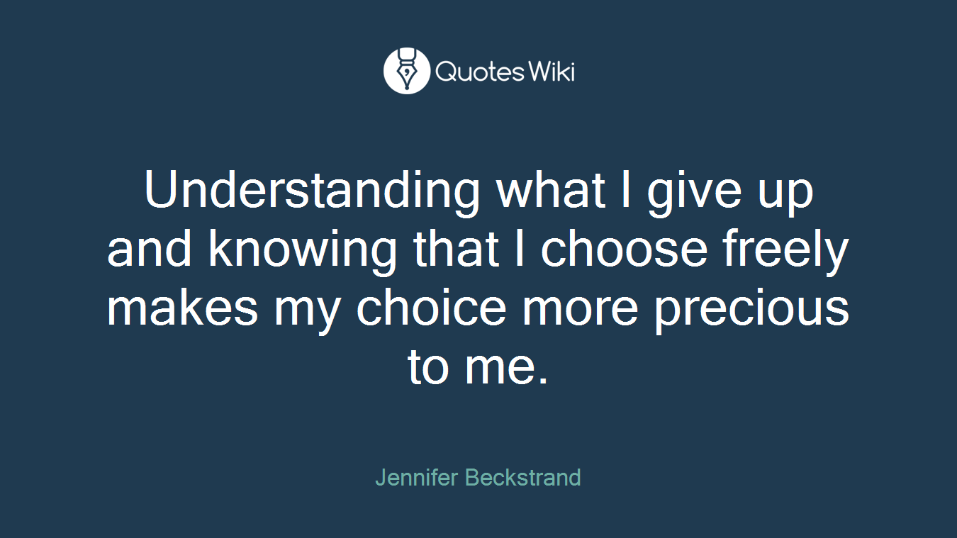 Understanding what I give up and knowing that I choose freely makes my choice more precious to me.
