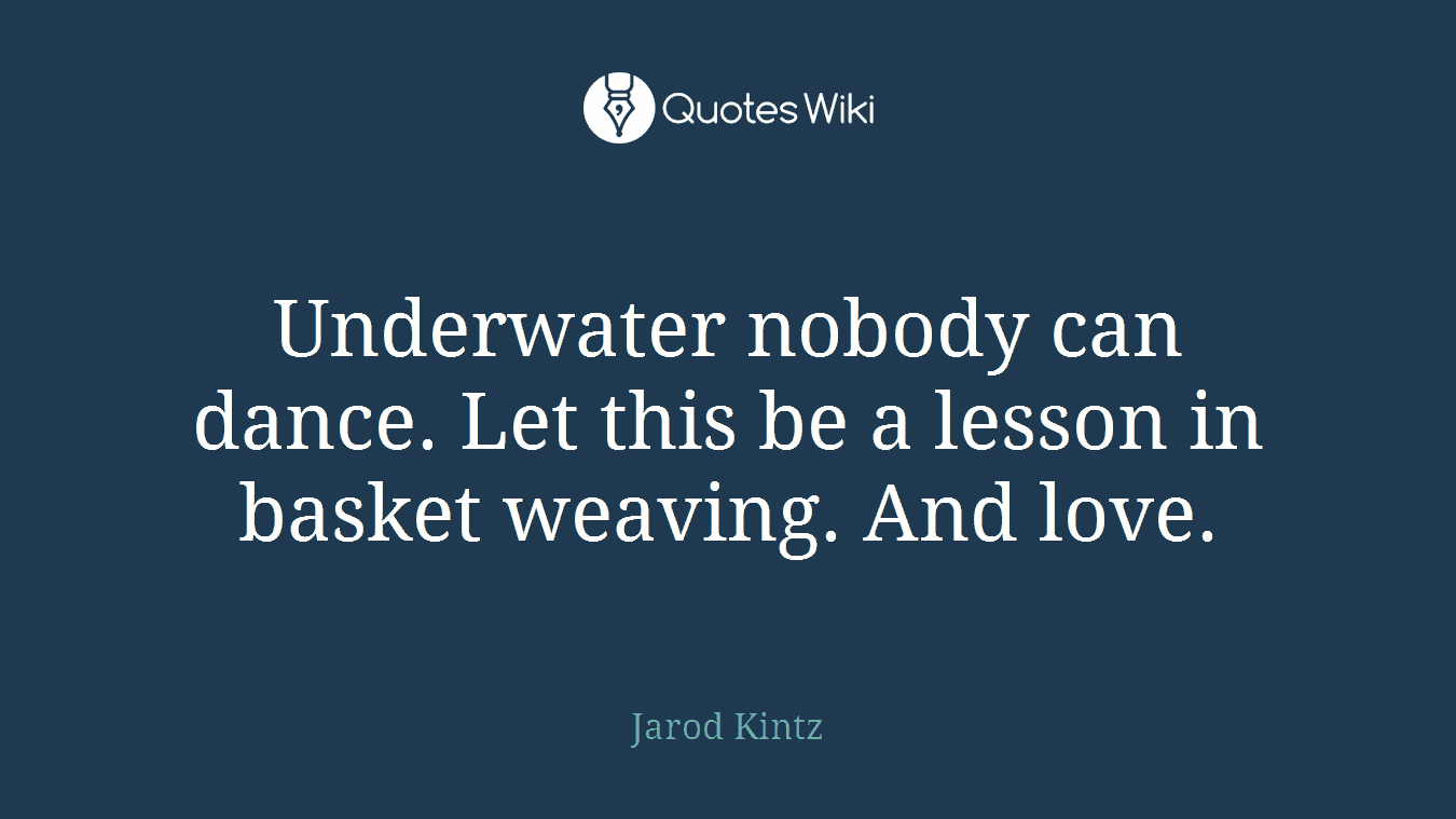 Underwater nobody can dance. Let this be a lesson in basket weaving. And love.