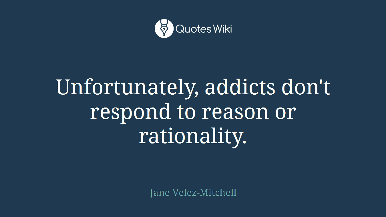 Unfortunately, addicts don't respond to reason or rationality.