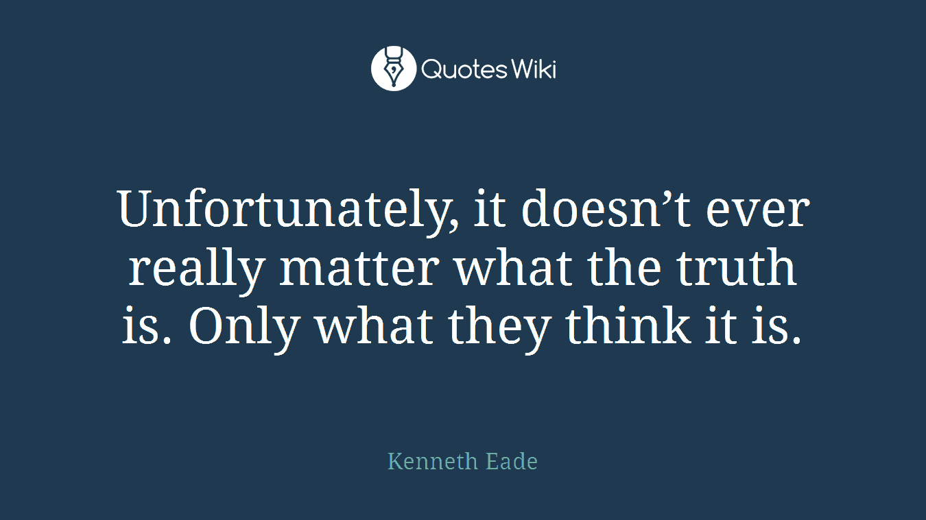 Unfortunately, it doesn’t ever really matter what the truth is. Only what they think it is.