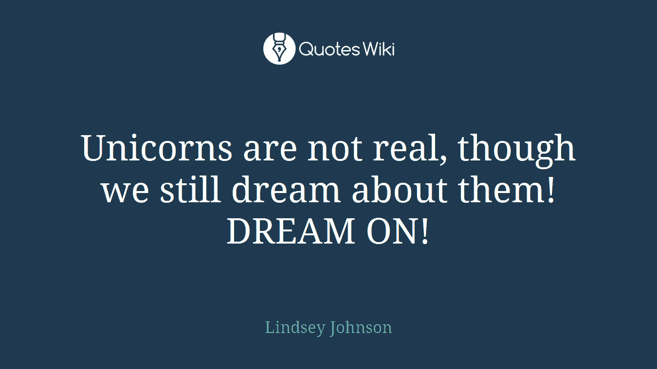 Unicorns are not real, though we still dream about them! DREAM ON!
