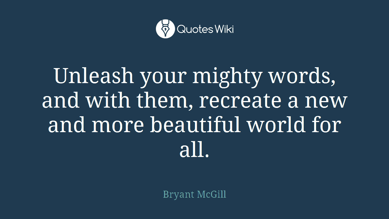 Unleash your mighty words, and with them, recreate a new and more beautiful world for all.