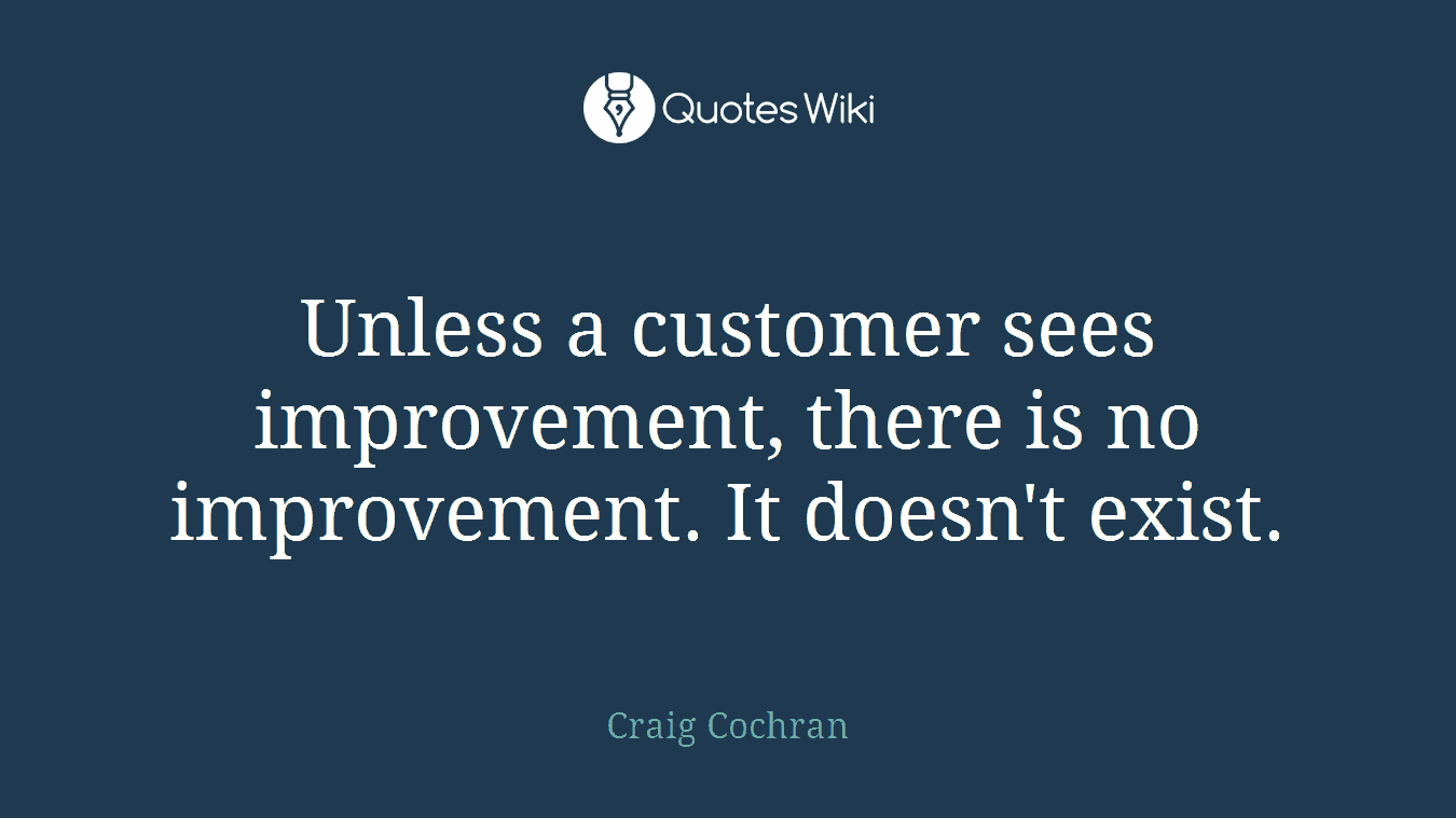 Unless a customer sees improvement, there is no improvement. It doesn't exist.