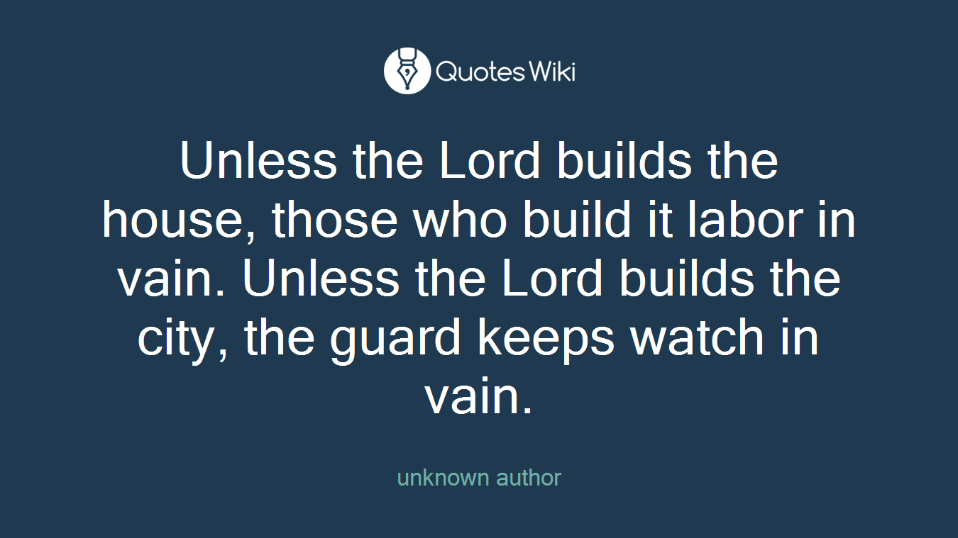 Unless the Lord builds the house, those who build it labor in vain. Unless the Lord builds the city, the guard keeps watch in vain.