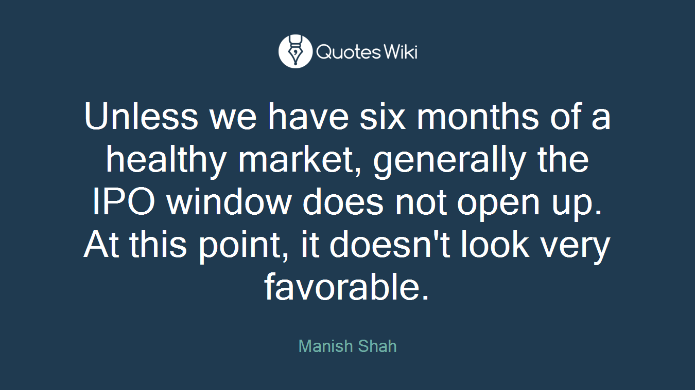 Unless we have six months of a healthy market, generally the IPO window does not open up. At this point, it doesn't look very favorable.